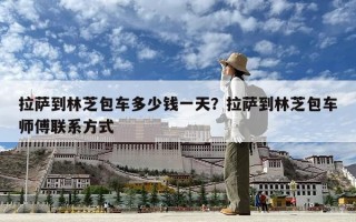 拉薩到林芝包車多少錢一天？拉薩到林芝包車師傅聯(lián)系方式