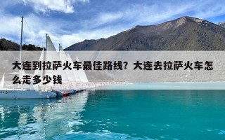 大連到拉薩火車最佳路線？大連去拉薩火車怎么走多少錢