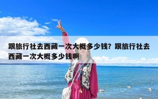 跟旅行社去西藏一次大概多少錢？跟旅行社去西藏一次大概多少錢啊