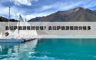 去拉薩旅游報團價格？去拉薩旅游報團價格多少