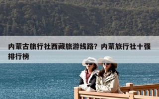內蒙古旅行社西藏旅游線路？內蒙旅行社十強排行榜