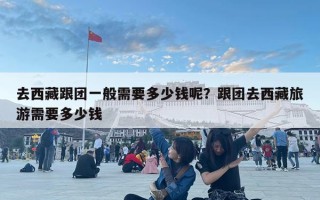 去西藏跟團一般需要多少錢呢？跟團去西藏旅游需要多少錢