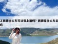上西藏坐火車可以帶上酒嗎？西藏能坐火車去嗎