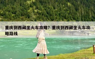 重慶到西藏坐火車攻略？重慶到西藏坐火車攻略路線