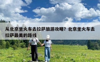 從北京坐火車去拉薩旅游攻略？北京坐火車去拉薩最美的路線