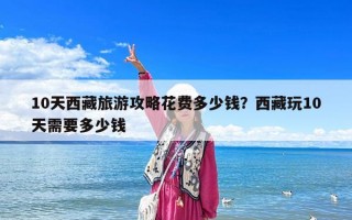 10天西藏旅游攻略花費多少錢？西藏玩10天需要多少錢