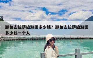 邢臺去拉薩旅游團多少錢？邢臺去拉薩旅游團多少錢一個人