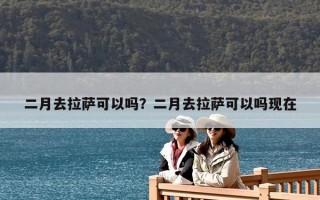 二月去拉薩可以嗎？二月去拉薩可以嗎現(xiàn)在