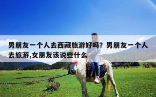 男朋友一個(gè)人去西藏旅游好嗎？男朋友一個(gè)人去旅游,女朋友該說些什么