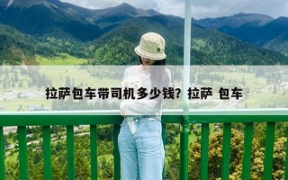 拉薩包車帶司機(jī)多少錢？拉薩 包車