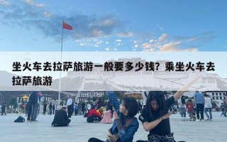 坐火車去拉薩旅游一般要多少錢？乘坐火車去拉薩旅游