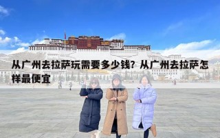 從廣州去拉薩玩需要多少錢？從廣州去拉薩怎樣最便宜