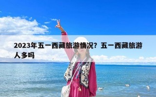 2023年五一西藏旅游情況？五一西藏旅游人多嗎
