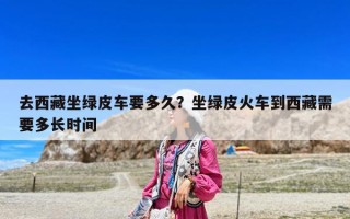 去西藏坐綠皮車要多久？坐綠皮火車到西藏需要多長時間