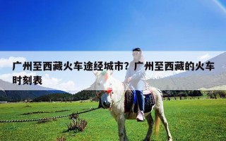 廣州至西藏火車途經城市？廣州至西藏的火車時刻表