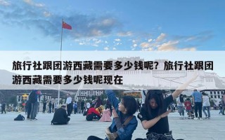 旅行社跟團(tuán)游西藏需要多少錢呢？旅行社跟團(tuán)游西藏需要多少錢呢現(xiàn)在