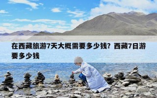 在西藏旅游7天大概需要多少錢？西藏7日游要多少錢