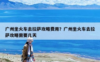 廣州坐火車去拉薩攻略費(fèi)用？廣州坐火車去拉薩攻略需要幾天
