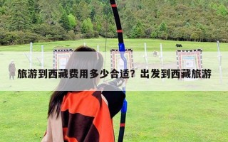 旅游到西藏費用多少合適？出發(fā)到西藏旅游