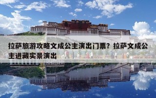 拉薩旅游攻略文成公主演出門票？拉薩文成公主進藏實景演出