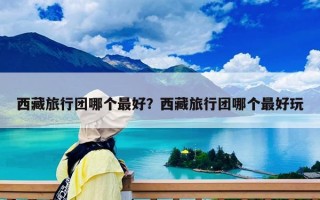西藏旅行團哪個最好？西藏旅行團哪個最好玩