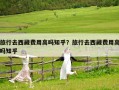 旅行去西藏費(fèi)用高嗎知乎？旅行去西藏費(fèi)用高嗎知乎