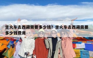 坐火車去西藏需要多少錢？坐火車去西藏需要多少錢費用