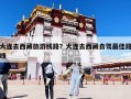 大連去西藏旅游線路？大連去西藏自駕最佳路線