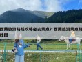 西藏旅游路線攻略必去景點？西藏旅游景點路線圖