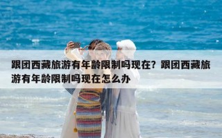 跟團西藏旅游有年齡限制嗎現(xiàn)在？跟團西藏旅游有年齡限制嗎現(xiàn)在怎么辦