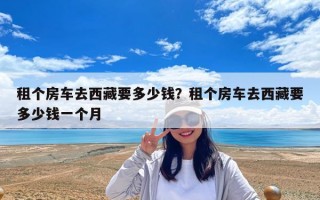 租個房車去西藏要多少錢？租個房車去西藏要多少錢一個月