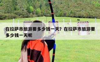 在拉薩市旅游要多少錢一天？在拉薩市旅游要多少錢一天呢