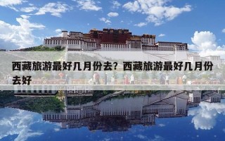 西藏旅游最好幾月份去？西藏旅游最好幾月份去好