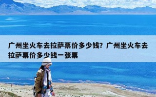 廣州坐火車去拉薩票價多少錢？廣州坐火車去拉薩票價多少錢一張票