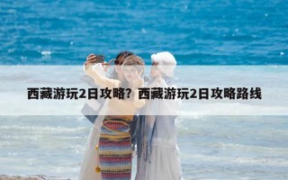 西藏游玩2日攻略？西藏游玩2日攻略路線