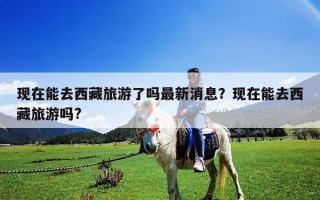 現(xiàn)在能去西藏旅游了嗎最新消息？現(xiàn)在能去西藏旅游嗎?