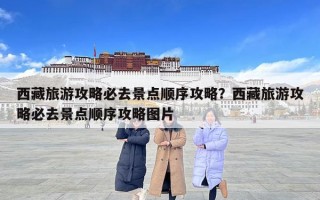 西藏旅游攻略必去景點順序攻略？西藏旅游攻略必去景點順序攻略圖片