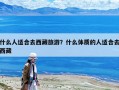 什么人適合去西藏旅游？什么體質的人適合去西藏