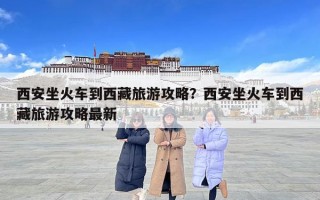 西安坐火車到西藏旅游攻略？西安坐火車到西藏旅游攻略最新