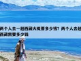 兩個人去一趟西藏大概要多少錢？兩個人去趟西藏需要多少錢