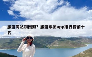 旅游網(wǎng)站跟團(tuán)游？旅游跟團(tuán)app排行榜前十名