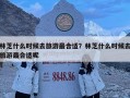 林芝什么時候去旅游最合適？林芝什么時候去旅游最合適呢