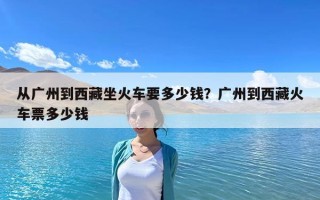 從廣州到西藏坐火車要多少錢？廣州到西藏火車票多少錢