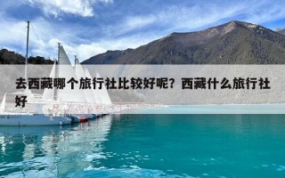 去西藏哪個旅行社比較好呢？西藏什么旅行社好