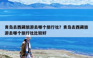 青島去西藏旅游去哪個旅行社？青島去西藏旅游去哪個旅行社比較好