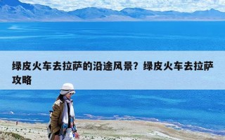 綠皮火車去拉薩的沿途風(fēng)景？綠皮火車去拉薩攻略