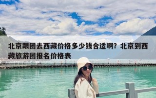 北京跟團去西藏價格多少錢合適啊？北京到西藏旅游團報名價格表