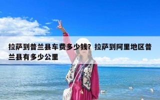 拉薩到普蘭縣車費(fèi)多少錢？拉薩到阿里地區(qū)普蘭縣有多少公里