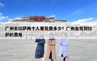 廣州去拉薩兩個(gè)人要花費(fèi)多少？廣州自駕到拉薩的費(fèi)用