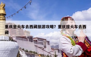 重慶坐火車去西藏旅游攻略？重慶座火車去西藏